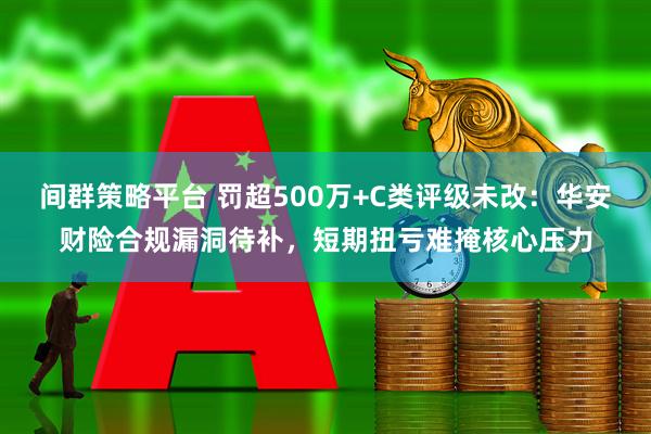 间群策略平台 罚超500万+C类评级未改：华安财险合规漏洞待补，短期扭亏难掩核心压力