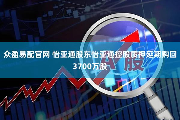 众盈易配官网 怡亚通股东怡亚通控股质押延期购回3700万股