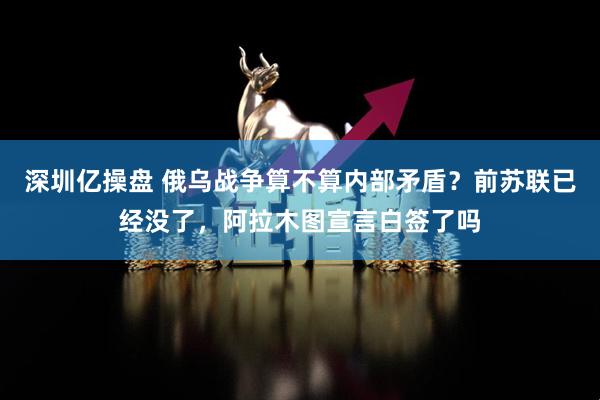 深圳亿操盘 俄乌战争算不算内部矛盾？前苏联已经没了，阿拉木图宣言白签了吗