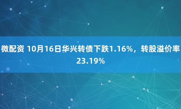微配资 10月16日华兴转债下跌1.16%，转股溢价率23.19%