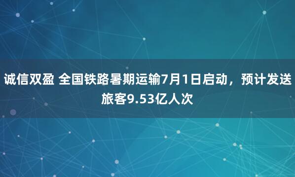 诚信双盈 全国铁路暑期运输7月1日启动，预计发送旅客9.53亿人次