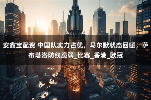 安鑫宝配资 中国队实力占优，马尔默状态回暖，萨布塔洛防线脆弱_比赛_香港_欧冠