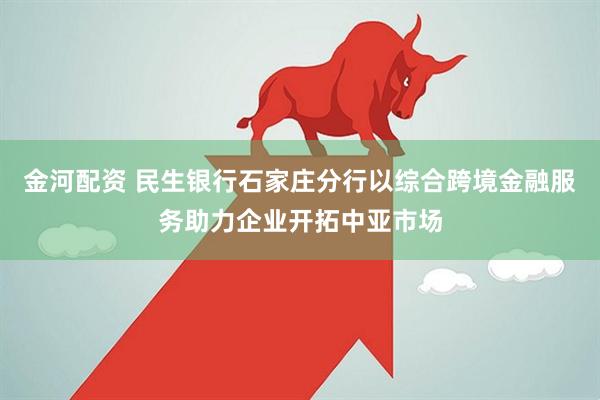 金河配资 民生银行石家庄分行以综合跨境金融服务助力企业开拓中亚市场