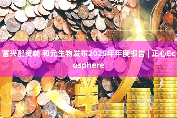 富兴配资端 和元生物发布2025年年度报告 | 正心Ecosphere